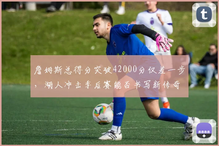 詹姆斯总得分突破42000分仅差一步，湖人冲击季后赛能否书写新传奇？