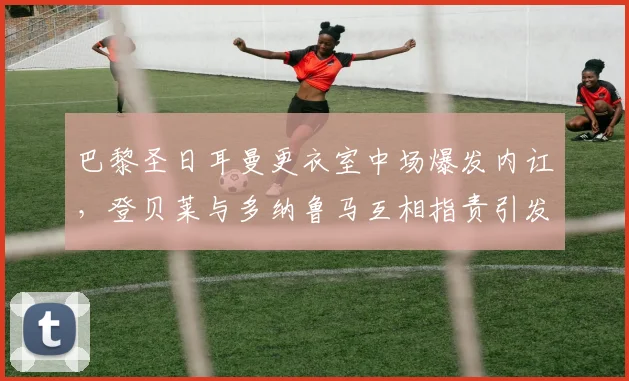 巴黎圣日耳曼更衣室中场爆发内讧，登贝莱与多纳鲁马互相指责引发混战