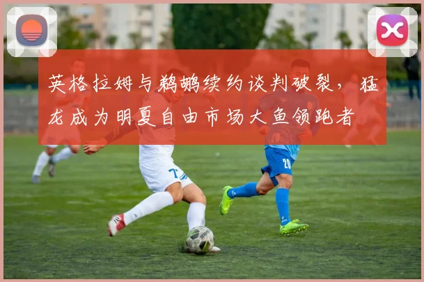 英格拉姆与鹈鹕续约谈判破裂，猛龙成为明夏自由市场大鱼领跑者