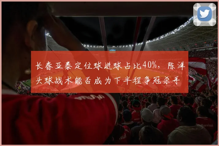 长春亚泰定位球进球占比40%，陈洋头球战术能否成为下半程争冠杀手锏？