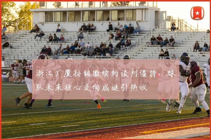 浙江广厦孙铭徽续约谈判僵持,球队未来核心走向成谜引热议