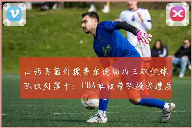 山西男篮外援费尔德场均三双但球队仅列第十，CBA单核带队模式遭质疑