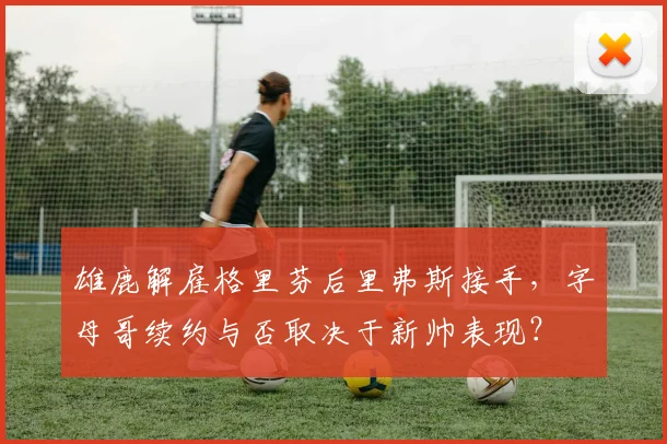 雄鹿解雇格里芬后里弗斯接手,字母哥续约与否取决于新帅表现?