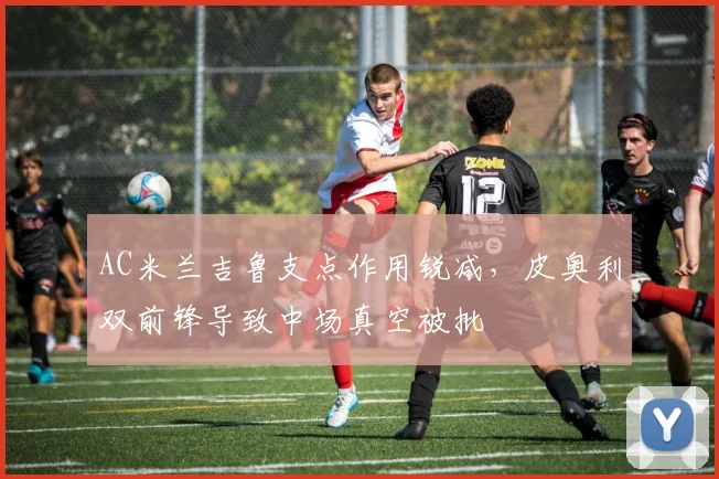 AC米兰吉鲁支点作用锐减,皮奥利双前锋导致中场真空被批