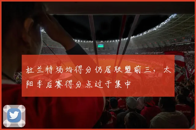 杜兰特场均得分仍居联盟前三,太阳季后赛得分点过于集中
