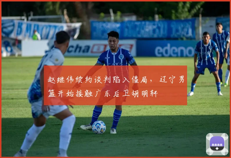 赵继伟续约谈判陷入僵局，辽宁男篮开始接触广东后卫胡明轩